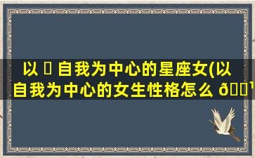 以 ☘ 自我为中心的星座女(以自我为中心的女生性格怎么 🌹 样)